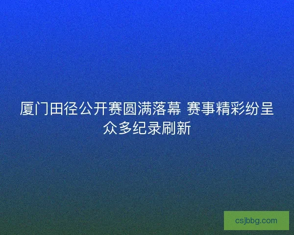 厦门田径公开赛圆满落幕 赛事精彩纷呈众多纪录刷新
