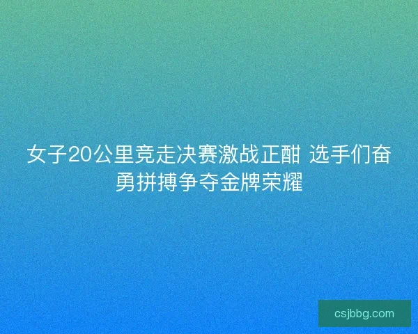 女子20公里竞走决赛激战正酣 选手们奋勇拼搏争夺金牌荣耀
